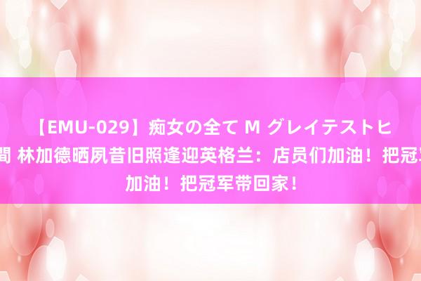 【EMU-029】痴女の全て M グレイテストヒッツ 4時間 林加德晒夙昔旧照逢迎英格兰：店员们加油！把冠军带回家！