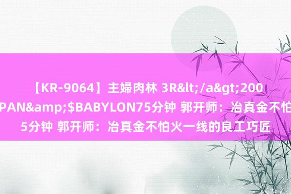 【KR-9064】主婦肉林 3R</a>2007-02-28アリスJAPAN&$BABYLON75分钟 郭开师：冶真金不怕火一线的良工巧匠