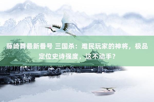 藤崎舞最新番号 三国杀：难民玩家的神将，极品定位史诗强度，这不动手？
