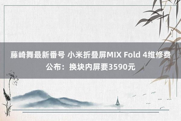 藤崎舞最新番号 小米折叠屏MIX Fold 4维修费公布：换块内屏要3590元