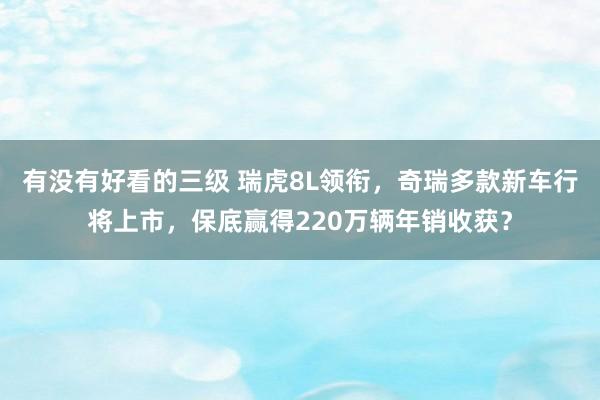 有没有好看的三级 瑞虎8L领衔，奇瑞多款新车行将上市，保底赢得220万辆年销收获？