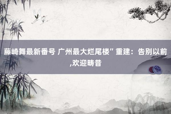 藤崎舞最新番号 广州最大烂尾楼”重建：告别以前，欢迎畴昔