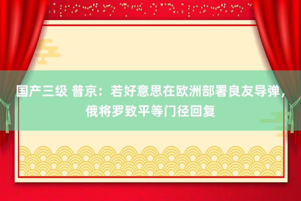 国产三级 普京：若好意思在欧洲部署良友导弹，俄将罗致平等门径回复