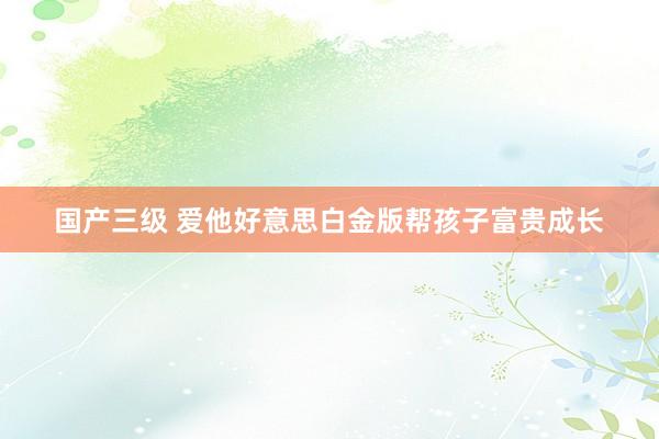 国产三级 爱他好意思白金版帮孩子富贵成长