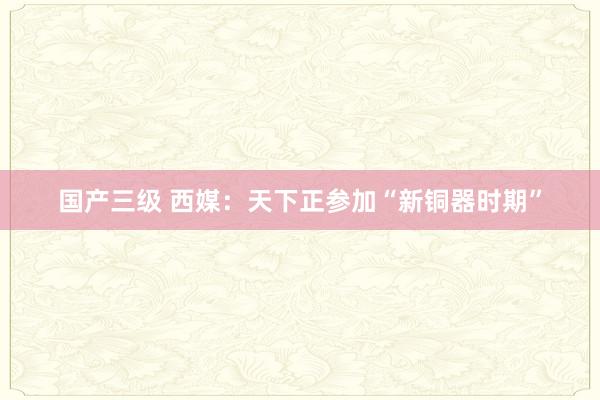 国产三级 西媒：天下正参加“新铜器时期”