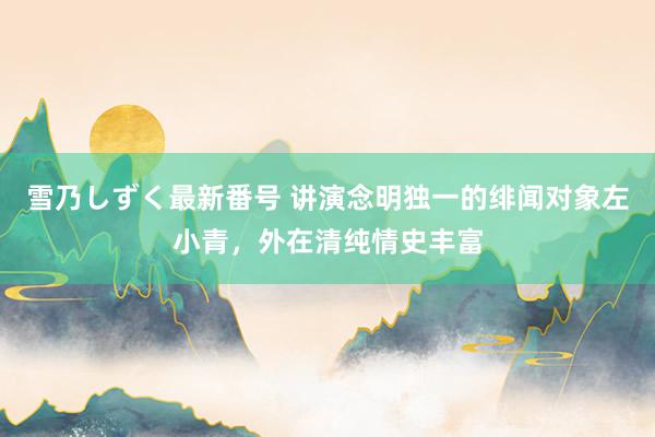 雪乃しずく最新番号 讲演念明独一的绯闻对象左小青，外在清纯情史丰富