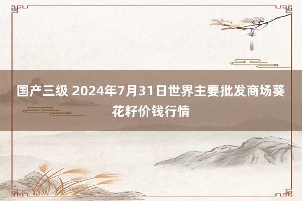 国产三级 2024年7月31日世界主要批发商场葵花籽价钱行情
