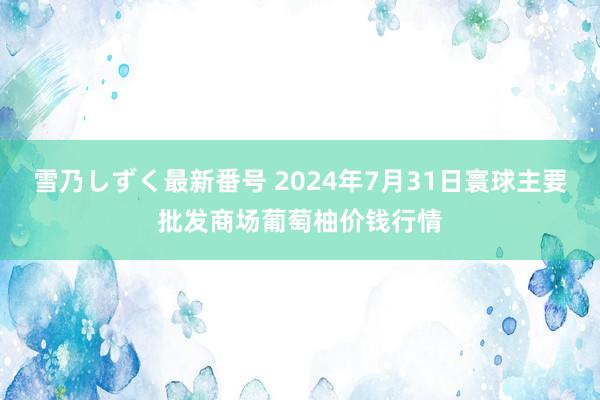 雪乃しずく最新番号 2024年7月31日寰球主要批发商场葡萄柚价钱行情