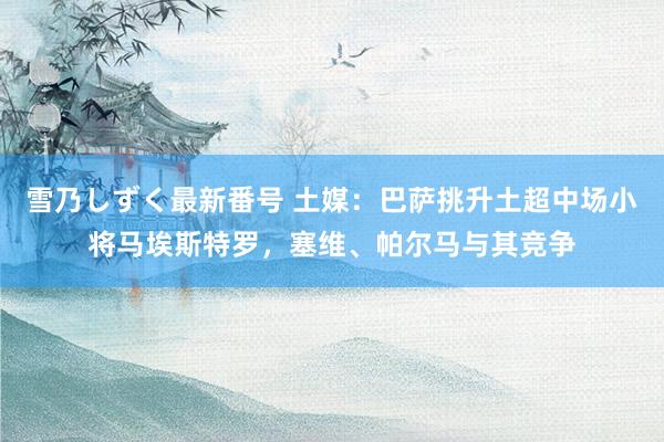 雪乃しずく最新番号 土媒：巴萨挑升土超中场小将马埃斯特罗，塞维、帕尔马与其竞争