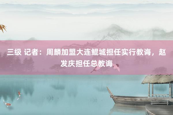三级 记者：周麟加盟大连鲲城担任实行教诲，赵发庆担任总教诲