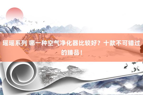 瑶瑶系列 哪一种空气净化器比较好？十款不可错过的臻品！