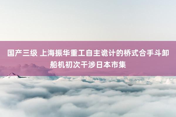 国产三级 上海振华重工自主诡计的桥式合手斗卸船机初次干涉日本市集
