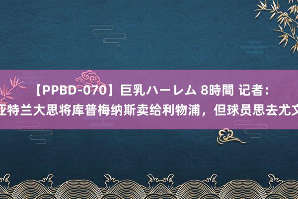 【PPBD-070】巨乳ハーレム 8時間 记者：亚特兰大思将库普梅纳斯卖给利物浦，但球员思去尤文