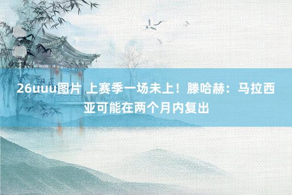 26uuu图片 上赛季一场未上！滕哈赫：马拉西亚可能在两个月内复出