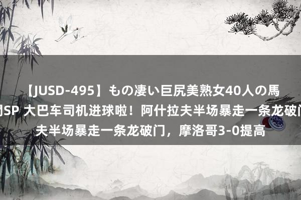 【JUSD-495】もの凄い巨尻美熟女40人の馬乗りファック8時間SP 大巴车司机进球啦！阿什拉夫半场暴走一条龙破门，摩洛哥3-0提高