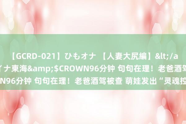 【GCRD-021】ひもオナ 【人妻大尻編】</a>2008-06-21ラハイナ東海&$CROWN96分钟 句句在理！老爸酒驾被查 萌娃发出“灵魂控诉”