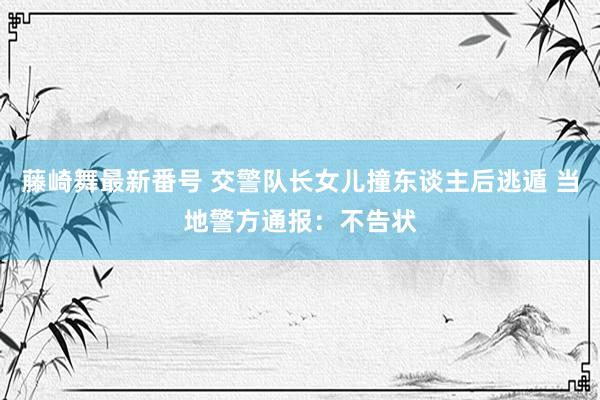 藤崎舞最新番号 交警队长女儿撞东谈主后逃遁 当地警方通报：不告状
