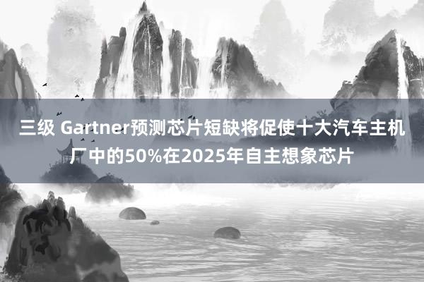 三级 Gartner预测芯片短缺将促使十大汽车主机厂中的50%在2025年自主想象芯片