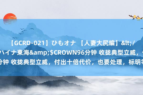 【GCRD-021】ひもオナ 【人妻大尻編】</a>2008-06-21ラハイナ東海&$CROWN96分钟 收拢典型立威，付出十倍代价，也要处理，标明零容忍的魄力