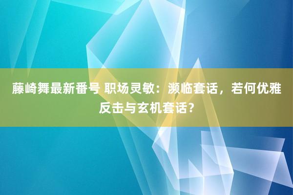 藤崎舞最新番号 职场灵敏：濒临套话，若何优雅反击与玄机套话？