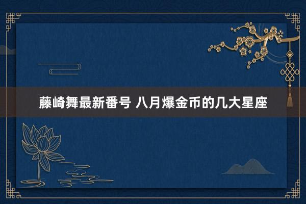藤崎舞最新番号 八月爆金币的几大星座