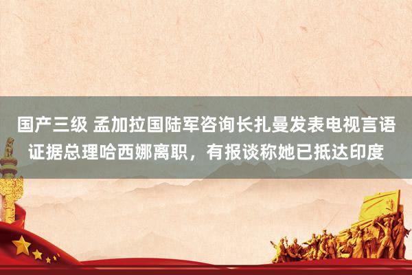 国产三级 孟加拉国陆军咨询长扎曼发表电视言语证据总理哈西娜离职，有报谈称她已抵达印度