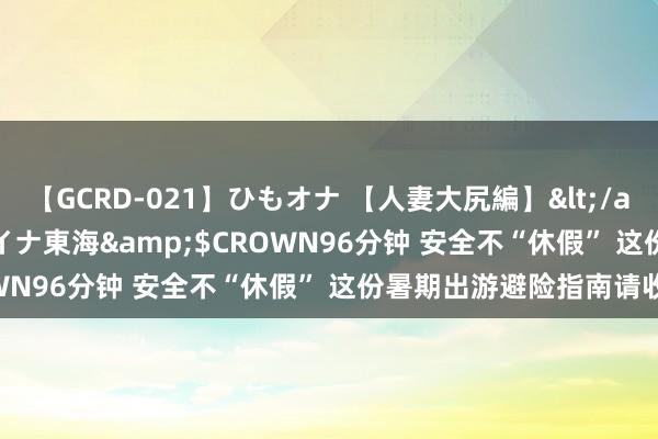 【GCRD-021】ひもオナ 【人妻大尻編】</a>2008-06-21ラハイナ東海&$CROWN96分钟 安全不“休假” 这份暑期出游避险指南请收好