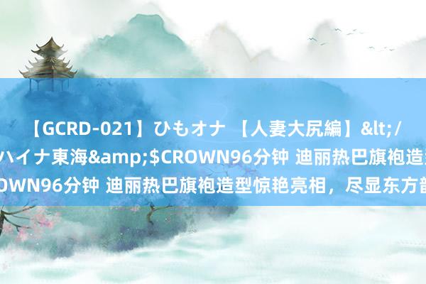 【GCRD-021】ひもオナ 【人妻大尻編】</a>2008-06-21ラハイナ東海&$CROWN96分钟 迪丽热巴旗袍造型惊艳亮相，尽显东方韵味