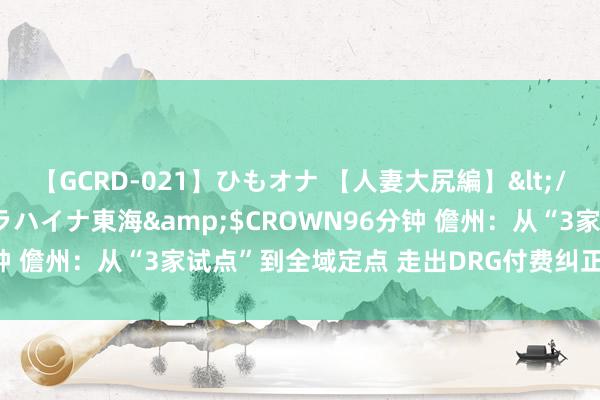 【GCRD-021】ひもオナ 【人妻大尻編】</a>2008-06-21ラハイナ東海&$CROWN96分钟 儋州：从“3家试点”到全域定点 走出DRG付费纠正的“儋州旅途”