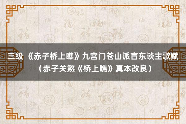 三级 《赤子桥上瞧》九宫门苍山派盲东谈主歌赋（赤子关煞《桥上瞧》真本改良）