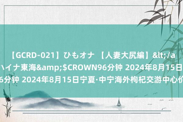 【GCRD-021】ひもオナ 【人妻大尻編】</a>2008-06-21ラハイナ東海&$CROWN96分钟 2024年8月15日宁夏·中宁海外枸杞交游中心价钱行情