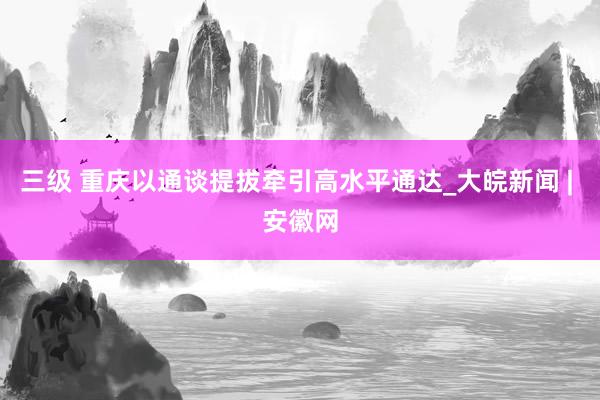 三级 重庆以通谈提拔牵引高水平通达_大皖新闻 | 安徽网