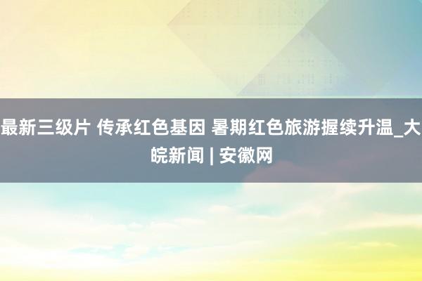 最新三级片 传承红色基因 暑期红色旅游握续升温_大皖新闻 | 安徽网