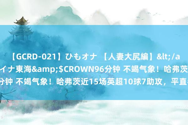 【GCRD-021】ひもオナ 【人妻大尻編】</a>2008-06-21ラハイナ東海&$CROWN96分钟 不竭气象！哈弗茨近15场英超10球7助攻，平直参与17球