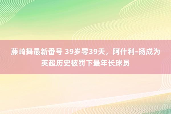 藤崎舞最新番号 39岁零39天，阿什利-扬成为英超历史被罚下最年长球员