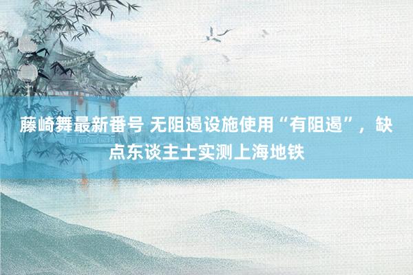 藤崎舞最新番号 无阻遏设施使用“有阻遏”，缺点东谈主士实测上海地铁