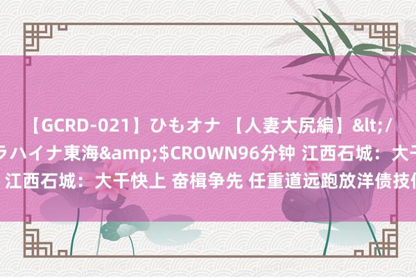 【GCRD-021】ひもオナ 【人妻大尻編】</a>2008-06-21ラハイナ東海&$CROWN96分钟 江西石城：大干快上 奋楫争先 任重道远跑放洋债技俩成立“加速率”