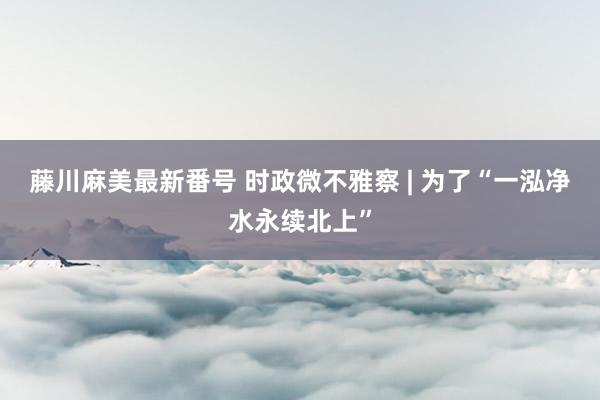 藤川麻美最新番号 时政微不雅察 | 为了“一泓净水永续北上”