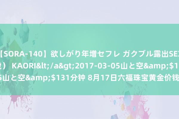 【SORA-140】欲しがり年増セフレ ガクブル露出SEX かおりサン（41歳） KAORI</a>2017-03-05山と空&$131分钟 8月17日六福珠宝黄金价钱738元/克