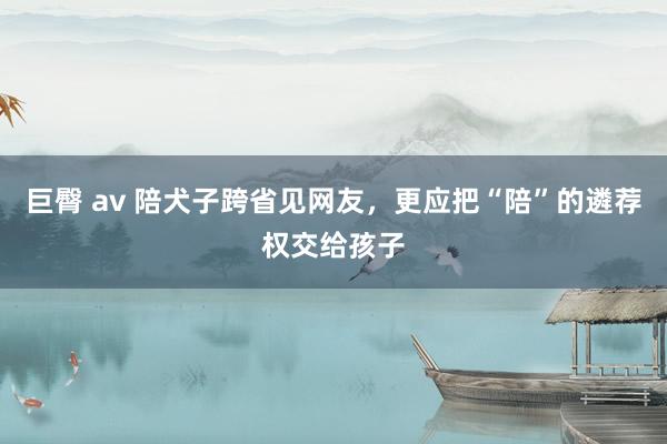 巨臀 av 陪犬子跨省见网友，更应把“陪”的遴荐权交给孩子
