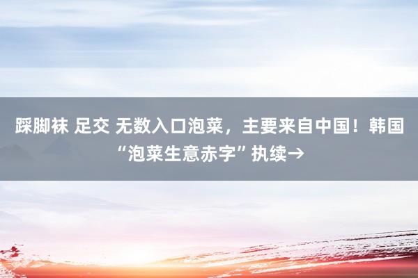 踩脚袜 足交 无数入口泡菜，主要来自中国！韩国“泡菜生意赤字”执续→