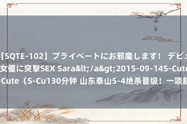 【SQTE-102】プライベートにお邪魔します！ デビューしたてのAV女優に突撃SEX Sara</a>2015-09-14S-Cute&$S-Cute（S-Cu130分钟 山东泰山5-4绝杀晋级！一项新记录降生，申花和海港齐未达到！