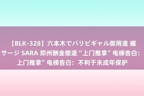 【BLK-328】六本木でパリピギャル御用達 媚薬悶絶オイルマッサージ SARA 郑州酬金撤退“上门推拿”电梯告白：不利于未成年保护