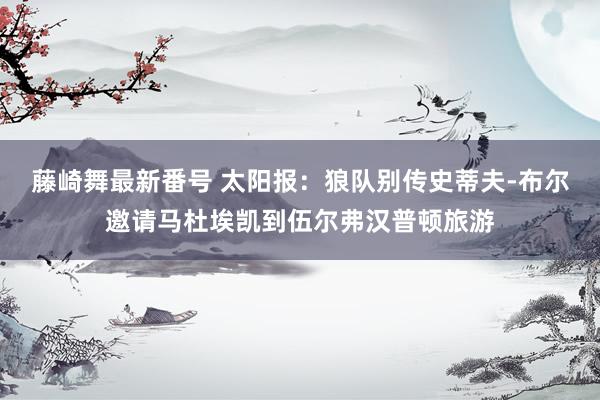 藤崎舞最新番号 太阳报：狼队别传史蒂夫-布尔邀请马杜埃凯到伍尔弗汉普顿旅游