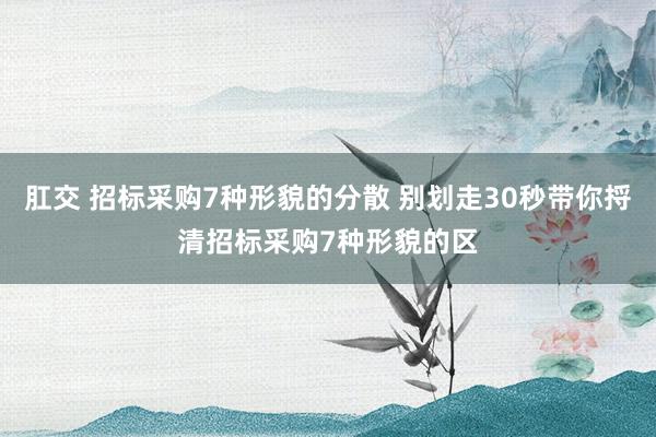 肛交 招标采购7种形貌的分散 别划走30秒带你捋清招标采购7种形貌的区