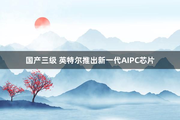 国产三级 英特尔推出新一代AIPC芯片