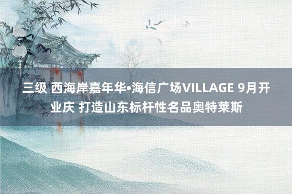 三级 西海岸嘉年华•海信广场VILLAGE 9月开业庆 打造山东标杆性名品奥特莱斯