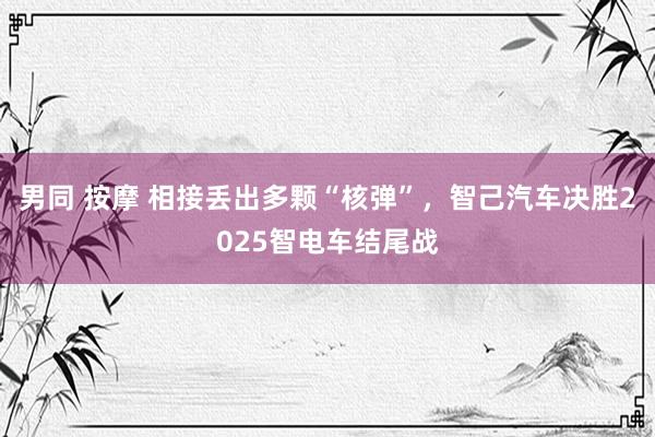 男同 按摩 相接丢出多颗“核弹”，智己汽车决胜2025智电车结尾战