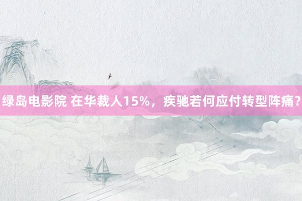 绿岛电影院 在华裁人15%，疾驰若何应付转型阵痛？