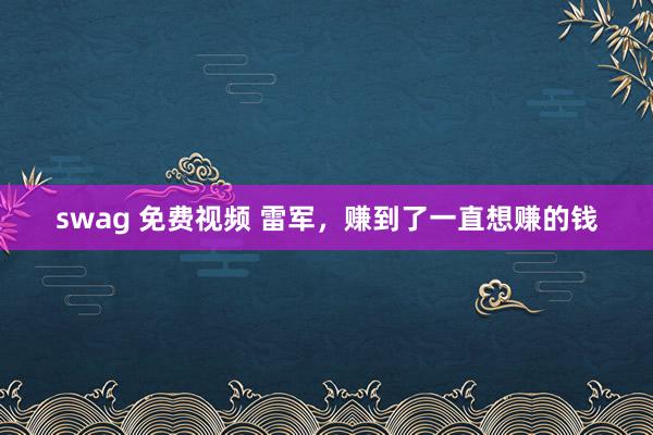swag 免费视频 雷军，赚到了一直想赚的钱